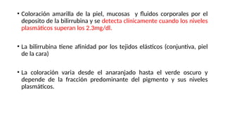 • Coloración amarilla de la piel, mucosas y fluidos corporales por el
deposito de la bilirrubina y se detecta clínicamente cuando los niveles
plasmáticos superan los 2.3mg/dl.
• La bilirrubina tiene afinidad por los tejidos elásticos (conjuntiva, piel
de la cara)
• La coloración varia desde el anaranjado hasta el verde oscuro y
depende de la fracción predominante del pigmento y sus niveles
plasmáticos.
 