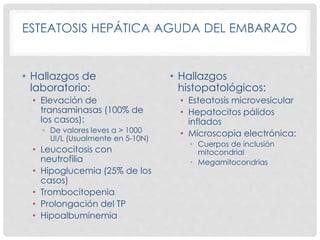 ESTEATOSIS HEPÁTICA AGUDA DEL EMBARAZO
• Hallazgos de
laboratorio:
• Elevación de
transaminasas (100% de
los casos):
• De valores leves a > 1000
UI/L (Usualmente en 5-10N)
• Leucocitosis con
neutrofilia
• Hipoglucemia (25% de los
casos)
• Trombocitopenia
• Prolongación del TP
• Hipoalbuminemia
• Hallazgos
histopatológicos:
• Esteatosis microvesicular
• Hepatocitos pálidos
inflados
• Microscopia electrónica:
• Cuerpos de inclusión
mitocondrial
• Megamitocondrias
 