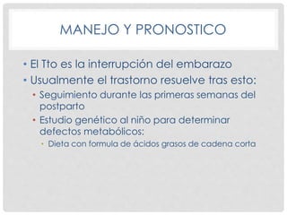 MANEJO Y PRONOSTICO
• El Tto es la interrupción del embarazo
• Usualmente el trastorno resuelve tras esto:
• Seguimiento durante las primeras semanas del
postparto
• Estudio genético al niño para determinar
defectos metabólicos:
• Dieta con formula de ácidos grasos de cadena corta
 