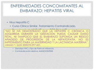 ENFERMEDADES CONCOMITANTES AL
EMBARAZO: HEPATITIS VIRAL
• Virus Hepatitis C
• Curso Clínico Similar. Tratamiento Contraindicado.
• Prevalencia AcVHC 1% -------- PCR RNA 66%.
• Se Recomienda Screening:
• VIH – Hemotransfusión - ADVP
• Transmisión:
• Carga viral elevada ------- 4-6%
• Coinfección VIH-------------19% (TARGA)
• Genotipo VHC y Tipo de Parto sin influencia.
• Contraindicación relativa: AMNIOCENTESIS
“NO SE HA DEMOSTRADO QUE LA HEPATITIS C CRÓNICA O
ADQUIRIDA DURANTE LA GESTACIÓN PUEDA CAUSAR DAÑO
FETAL, NI TAMPOCO QUE EL EMBARAZO SUPONGA UN RIESGO
AÑADIDO DE PROGRESIÓN DE LA HEPATOPATÍA. NO ES
IMPEDIMENTO PARA LA MATERNIDAD Y LA LACTANCIA MATERNA”.
Jabeen T. QJM 2000;93:597-601.
 