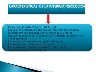 • La ictericia no aparece en el 1 día de vida
• Los valores de bilirrubinemia no aumentan mas de 5 mg/día
• La bilirrubinemia conjugada no es mayor de 2,5 mg/dl
• Los valores superiores de bilirrubina en neonatos de termino no
son mayores de:
1. En neonatos alimentados con pecho: 16 mg/dl
2. En alimentados con formula: 13 mg/dl
• En prematuros (con peso superior a 1880 g) el V.
• máximo no supera los 12 mg/dl-
 