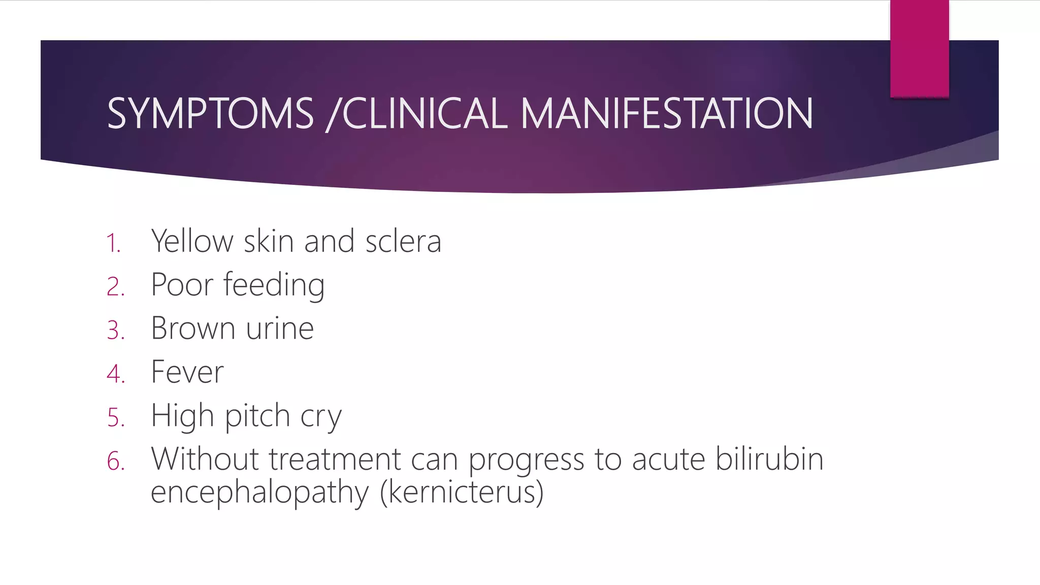SYMPTOMS /CLINICAL MANIFESTATION
1. Yellow skin and sclera
2. Poor feeding
3. Brown urine
4. Fever
5. High pitch cry
6. Without treatment can progress to acute bilirubin
encephalopathy (kernicterus)
 