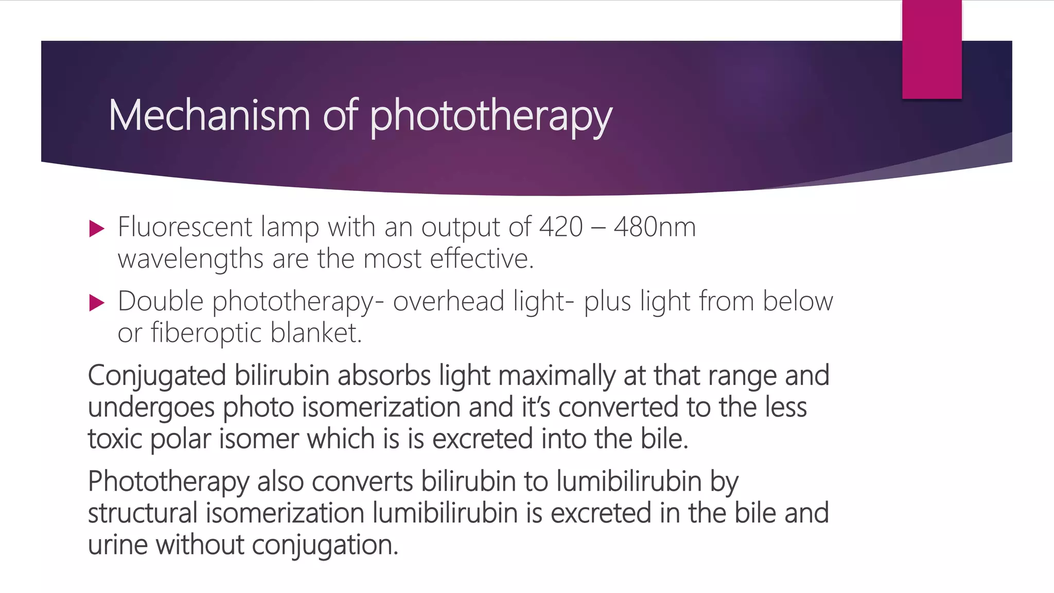 Mechanism of phototherapy
 Fluorescent lamp with an output of 420 – 480nm
wavelengths are the most effective.
 Double phototherapy- overhead light- plus light from below
or fiberoptic blanket.
Conjugated bilirubin absorbs light maximally at that range and
undergoes photo isomerization and it’s converted to the less
toxic polar isomer which is is excreted into the bile.
Phototherapy also converts bilirubin to lumibilirubin by
structural isomerization lumibilirubin is excreted in the bile and
urine without conjugation.
 