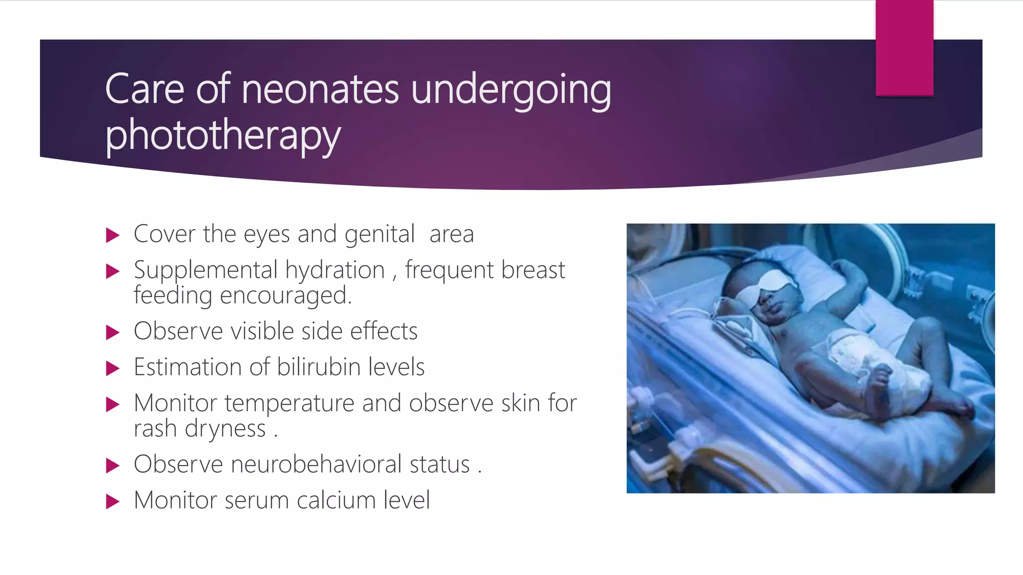 Care of neonates undergoing
phototherapy
 Cover the eyes and genital area
 Supplemental hydration , frequent breast
feeding encouraged.
 Observe visible side effects
 Estimation of bilirubin levels
 Monitor temperature and observe skin for
rash dryness .
 Observe neurobehavioral status .
 Monitor serum calcium level
 