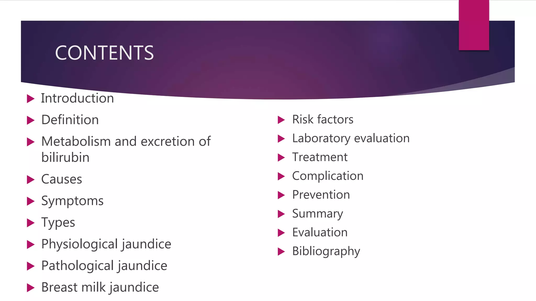 CONTENTS
 Introduction
 Definition
 Metabolism and excretion of
bilirubin
 Causes
 Symptoms
 Types
 Physiological jaundice
 Pathological jaundice
 Breast milk jaundice
 Risk factors
 Laboratory evaluation
 Treatment
 Complication
 Prevention
 Summary
 Evaluation
 Bibliography
 