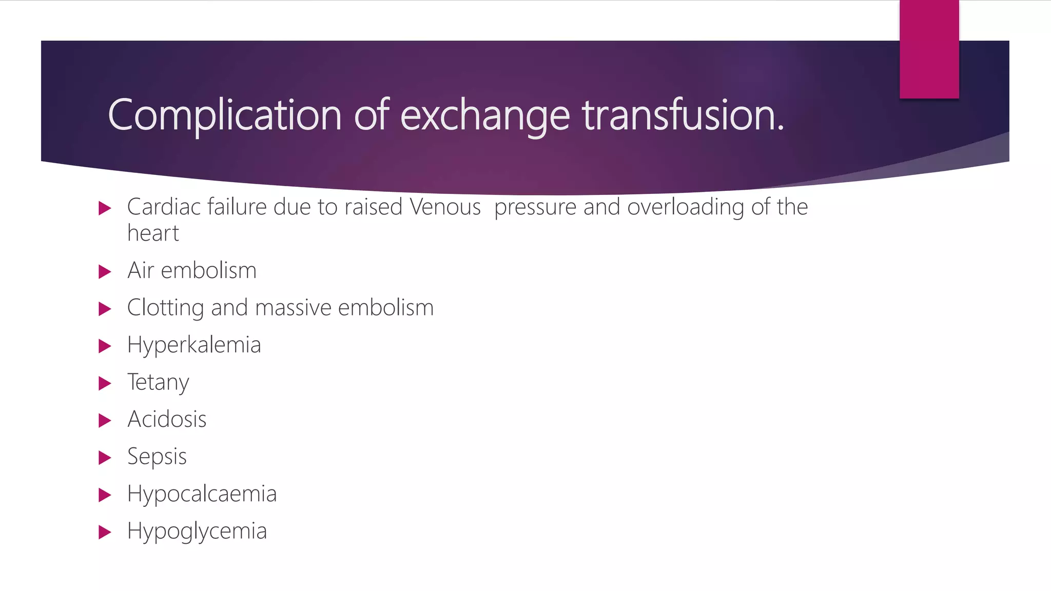 Complication of exchange transfusion.
 Cardiac failure due to raised Venous pressure and overloading of the
heart
 Air embolism
 Clotting and massive embolism
 Hyperkalemia
 Tetany
 Acidosis
 Sepsis
 Hypocalcaemia
 Hypoglycemia
 