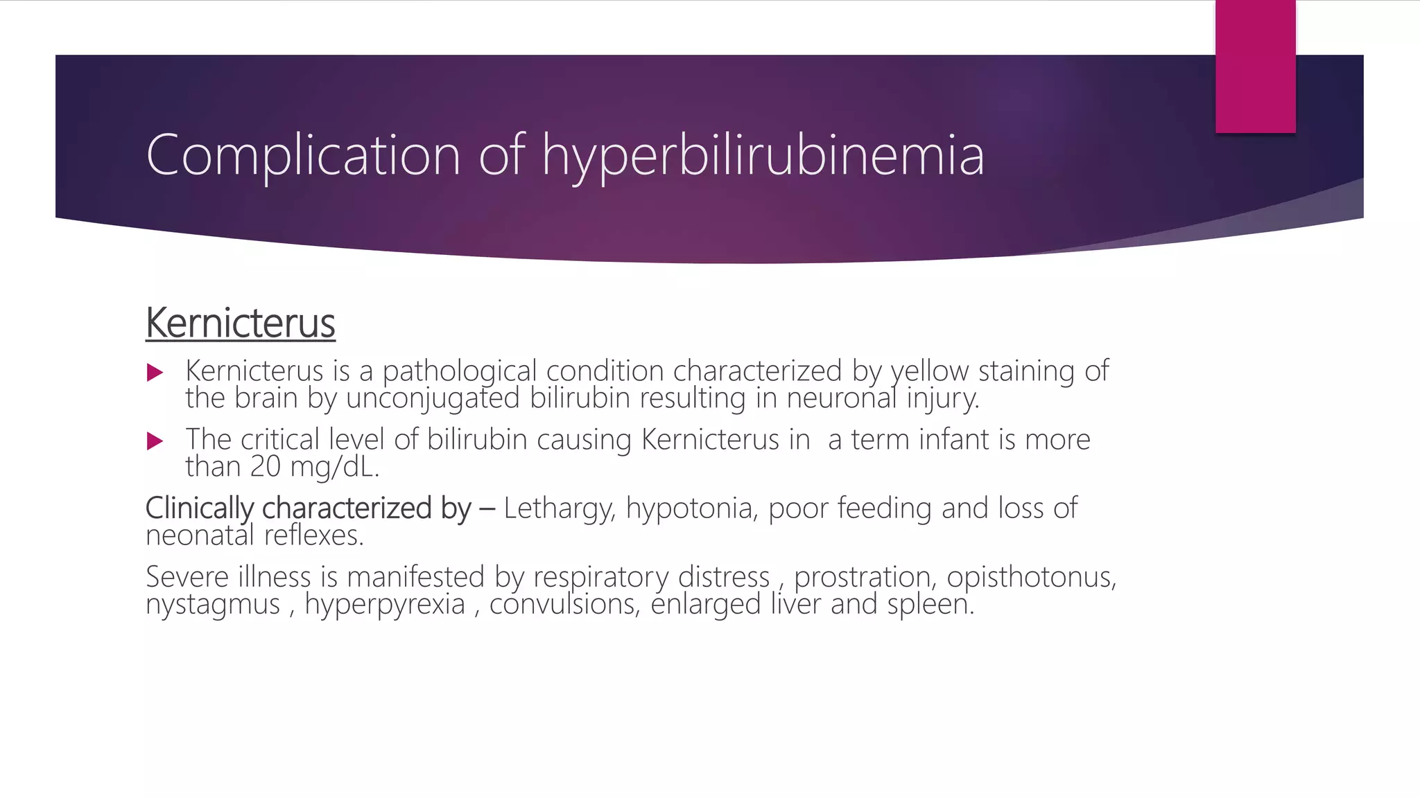 Complication of hyperbilirubinemia
Kernicterus
 Kernicterus is a pathological condition characterized by yellow staining of
the brain by unconjugated bilirubin resulting in neuronal injury.
 The critical level of bilirubin causing Kernicterus in a term infant is more
than 20 mg/dL.
Clinically characterized by – Lethargy, hypotonia, poor feeding and loss of
neonatal reflexes.
Severe illness is manifested by respiratory distress , prostration, opisthotonus,
nystagmus , hyperpyrexia , convulsions, enlarged liver and spleen.
 