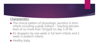 Characteristics
 The clinical pattern of physiologic jaundice in term
infants including a peak indirect – reacting bilirubin
level of no more than 12mg/dl on day 3 of life
 It’s disappers by one week in full term infants and 2
week in preterm infants
 Healthy baby
 