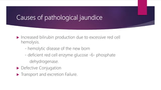 Causes of pathological jaundice
 Increased bilirubin production due to excessive red cell
hemolysis.
- hemolytic disease of the new born
- deficient red cell enzyme glucose -6- phosphate
dehydrogenase.
 Defective Conjugation
 Transport and excretion Failure.
 