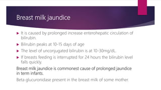 Breast milk jaundice
 It is caused by prolonged increase enterohepatic circulation of
bilirubin.
 Bilirubin peaks at 10-15 days of age
 The level of unconjugated bilirubin is at 10-30mg/dL.
 If breasts feeding is interrupted for 24 hours the bilirubin level
falls quickly.
Breast milk jaundice is commonest cause of prolonged jaundice
in term infants.
Beta glucuronidase present in the breast milk of some mother.
 