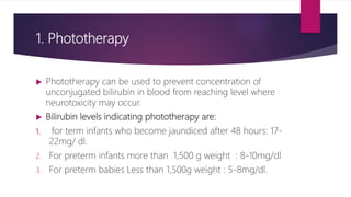 1. Phototherapy
 Phototherapy can be used to prevent concentration of
unconjugated bilirubin in blood from reaching level where
neurotoxicity may occur.
 Bilirubin levels indicating phototherapy are:
1. for term infants who become jaundiced after 48 hours: 17-
22mg/ dl.
2. For preterm infants more than 1,500 g weight : 8-10mg/dl
3. For preterm babies Less than 1,500g weight : 5-8mg/dl.
 