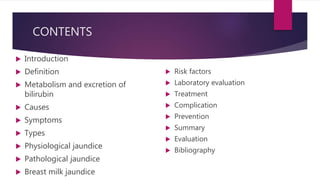 CONTENTS
 Introduction
 Definition
 Metabolism and excretion of
bilirubin
 Causes
 Symptoms
 Types
 Physiological jaundice
 Pathological jaundice
 Breast milk jaundice
 Risk factors
 Laboratory evaluation
 Treatment
 Complication
 Prevention
 Summary
 Evaluation
 Bibliography
 
