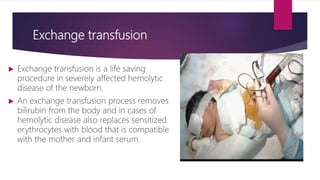 Exchange transfusion
 Exchange transfusion is a life saving
procedure in severely affected hemolytic
disease of the newborn.
 An exchange transfusion process removes
bilirubin from the body and in cases of
hemolytic disease also replaces sensitized
erythrocytes with blood that is compatible
with the mother and infant serum.
 