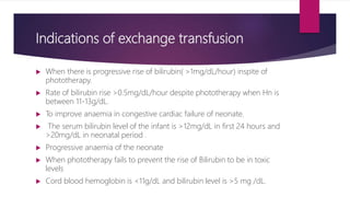 Indications of exchange transfusion
 When there is progressive rise of bilirubin( >1mg/dL/hour) inspite of
phototherapy.
 Rate of bilirubin rise >0.5mg/dL/hour despite phototherapy when Hn is
between 11-13g/dL.
 To improve anaemia in congestive cardiac failure of neonate.
 The serum bilirubin level of the infant is >12mg/dL in first 24 hours and
>20mg/dL in neonatal period .
 Progressive anaemia of the neonate
 When phototherapy fails to prevent the rise of Bilirubin to be in toxic
levels
 Cord blood hemoglobin is <11g/dL and bilirubin level is >5 mg /dL.
 