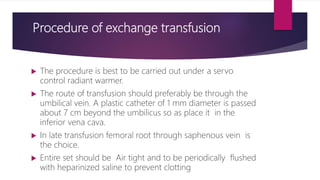 Procedure of exchange transfusion
 The procedure is best to be carried out under a servo
control radiant warmer.
 The route of transfusion should preferably be through the
umbilical vein. A plastic catheter of 1 mm diameter is passed
about 7 cm beyond the umbilicus so as place it in the
inferior vena cava.
 In late transfusion femoral root through saphenous vein is
the choice.
 Entire set should be Air tight and to be periodically flushed
with heparinized saline to prevent clotting
 