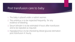Post transfusion care to baby
1. The baby is placed under a radiant warmer.
2. The umbilicus is to be inspected frequently for any
evidence of bleeding.
3. Serum bilirubin is to be estimated 4 hours after transfusion
and to be repeated as required.
4. Hypoglycemia is to be checked by blood glucose estimation
post transfusion 4. hourly
 