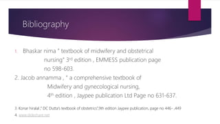 Bibliography
1. Bhaskar nima ” textbook of midwifery and obstetrical
nursing” 3rd edition , EMMESS publication page
no 598-603.
2. Jacob annamma , “ a comprehensive textbook of
Midwifery and gynecological nursing,
4th edition , Jaypee publication Ltd Page no 631-637.
3. Konar hiralal ,” DC Dutta’s textbook of obstetrics”,9th edition Jaypee publication, page no 446- ,449
4. www.slideshare.net
 
