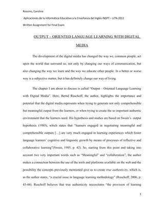 Rossino, Carolina

Aplicaciones de la Informática Educativa a la Enseñanza del Inglés INSPT – UTN 2011

Written Assignment for Final Exam



         OUTPUT – ORIENTED LANGUAGE LEARNING WITH DIGITAL

                                           MEDIA

       The development of the digital media has changed the way we, common people, act

upon the world that surround us; not only by changing our ways of communication, but

also changing the way we learn and the way we educate other people. In a better or worse

way is a subjective matter, but it has definitely change our way of living.


       The chapter I am about to discuss is called “Output – Oriented Language Learning

with Digital Media”. Here, Bernd Ruschoff, the author, highlights the importance and

potential that the digital media represents when trying to generate not only comprehensible

but meaningful output from the learners, or when trying to create the so important authentic

environment that the learners need. His hypothesis and studies are based on Swain’s output

hypothesis (1985), which states that “learners engaged in negotiating meaningful and

comprehensible outputs […] are very much engaged in learning experiences which foster

language learners’ cognitive and linguistic growth by means of processes of reflective and

collaborative learning”(Swain, 1985, p. 42). So, starting from this point and taking into

account two very important words such as “Meaningful” and “collaboration”, the author

makes a connection between the use of the tools and platforms available on the web and the

possibility the concepts previously mentioned give us to create true authenticity, which is,

as the author states, “a crucial issue in language learning methodology” (Ruschoff, 2006, p.

43-44). Ruschoff believes that true authenticity necessitates “the provision of learning

                                                                                          1
 