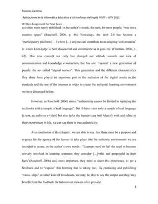 Rossino, Carolina

Aplicaciones de la Informática Educativa a la Enseñanza del Inglés INSPT – UTN 2011

Written Assignment for Final Exam
activities were rarely published. In the author’s words, the web, for most people, “was not a

creative space” (Ruschoff, 2006, p. 46). Nowadays, the Web 2.0 has become a

“participatory platform […] where […] anyone can contribute to an ongoing ‘conversation’

in which knowledge is both discovered and constructed as it goes on” (Freeman, 2006, p.

47). This new concept not only has changed our attitude towards our idea of

communication and knowledge construction, but has also ‘created’ a new generation of

people: the so- called “digital natives”. This generation and the different characteristics

they share have played an important part in the inclusion of the digital media in the

curricula and the use of the internet in order to create the authentic learning environment

we have discussed before.


       However, as Ruschoff (2006) states, “authenticity cannot be limited to replacing the

textbooks with a sample of real language”. But if there is not only a sample of real language

(a text, an audio or a video) but also tasks the learners can both identify with and relate to

their experiences in life, we can say there is true authenticity.


       As a conclusion of this chapter, we are able to say that there must be a purpose and

urgency for the agency of the learner to take place into the authentic environment we are

intended to create; in the author’s own words : “Learners need to feel the need to become

actively involved in learning scenarios they consider […]valid and purposeful in their

lives”(Ruschoff, 2006) and, more important, they need to share this experience, to get a

feedback and to “expose” this learning that is taking part. By producing and publishing

“radio- clips” or other kind of broadcasts, we may be able to see the output and they may

benefit from the feedback the listeners or viewers often provide.
                                                                                            3
 