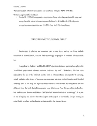 Rossino, Carolina

Aplicaciones de la Informática Educativa a la Enseñanza del Inglés INSPT – UTN 2011

Written Assignment for Final Exam
    • Swain, M. (1985). Communicative competence: Some roles of comprehensible input and

        comprehensible output in its development. In Gass, S., & Madden, C. (Eds.), Input in

        second language acquisition (pp. 235-256). New York: Newbury House.




                       “THE FUTURE OF TECHNOLOGY IN ELT”




       Technology is playing an important part in our lives, and as our lives include

education in all the senses, we can find technology shaping us as learners and educators

too.


       According to Dudeney and Hockly (2007), the term distance learning has referred to

“traditional paper-based distance courses delivered by mail”. Nowadays, this has been

replaced by the use of the Internet, and the term is often used as a synonym for E-learning,

which includes other types of learning, such as open learning, online learning and blended

learning. This is the way the digital natives construct their world, by using tools that are

different from the tools digital immigrants were able to use. And this use of the technology

has lead to what Sharma and Barret (2007) called “normalization of technology”; it is part

of our everyday life and we have to adopt it and adapt it to our needs; always bearing in

mind that it is only a tool and not a replacement for the human factor.




                                                                                               5
 