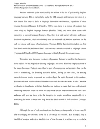 Griggio, Victoria
Aplicaciones de la Informática Educativa a la Enseñanza del Inglés NSPT UTN 2013
Written Assignment for Final Exam.

         Another important point mentioned by the author is the use of podcasts by English

language learners. This is particularly useful for EFL students and teachers for whom it is

now easier than ever to build a language immersion environment, regardless of their

physical location (Flanagan & Calandra, 2005); plus, there is a myriad of podcasts that

cater solely to English language learners (Stanley, 2006), and these often come with

transcripts to support language learners. Also, there is a wide variety of topics and issues

discussed in podcasts, there are currently tens of thousands of podcasts available on the

web covering a wide range of subject areas (Thomas, 2006); therefore the student can find

that which suits his preferences best. Podcasts are a natural addition to language classes

(Flanagan & Calandra, 2005) because language is ideally learned through exposure.


         The author also shows us two types of podcasts that can be used in the classroom:

those created for the purpose of teaching languages, and those that were simply recorder in

the target language. Podcasts can either be part of assignments and projects; they can be

used as note-taking, for listening activities before, during or after class, for making

transcriptions or simply to provide an opinion about the topic discussed in the podcast;

podcasts are even useful for those students who were not able to attend a class. Another

good point in this chapter is the fact that allowing students to create their own podcasts and

reminding them that these can reach not only their teacher and classmates but also a real

audience will provide them with the incentive to create something meaningful; it is

motivating for them to know that they have the whole world as their audience (Selingo,

2006).


         Although the use of podcasts in and out the classroom has proofed to be very useful

and encouraging for students, there are a few things to consider. For example, only a

handful of amateur podcasters stand the test of time because it is neither easy to regularly


                                                                                            2
 