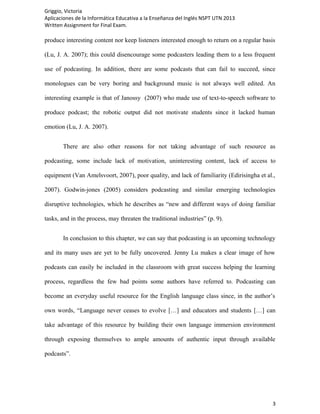 Griggio, Victoria
Aplicaciones de la Informática Educativa a la Enseñanza del Inglés NSPT UTN 2013
Written Assignment for Final Exam.

produce interesting content nor keep listeners interested enough to return on a regular basis

(Lu, J. A. 2007); this could disencourage some podcasters leading them to a less frequent

use of podcasting. In addition, there are some podcasts that can fail to succeed, since

monologues can be very boring and background music is not always well edited. An

interesting example is that of Janossy (2007) who made use of text-to-speech software to

produce podcast; the robotic output did not motivate students since it lacked human

emotion (Lu, J. A. 2007).


       There are also other reasons for not taking advantage of such resource as

podcasting, some include lack of motivation, uninteresting content, lack of access to

equipment (Van Amelsvoort, 2007), poor quality, and lack of familiarity (Edirisingha et al.,

2007). Godwin-jones (2005) considers podcasting and similar emerging technologies

disruptive technologies, which he describes as “new and different ways of doing familiar

tasks, and in the process, may threaten the traditional industries” (p. 9).


       In conclusion to this chapter, we can say that podcasting is an upcoming technology

and its many uses are yet to be fully uncovered. Jenny Lu makes a clear image of how

podcasts can easily be included in the classroom with great success helping the learning

process, regardless the few bad points some authors have referred to. Podcasting can

become an everyday useful resource for the English language class since, in the author’s

own words, “Language never ceases to evolve […] and educators and students […] can

take advantage of this resource by building their own language immersion environment

through exposing themselves to ample amounts of authentic input through available

podcasts”.




                                                                                           3
 