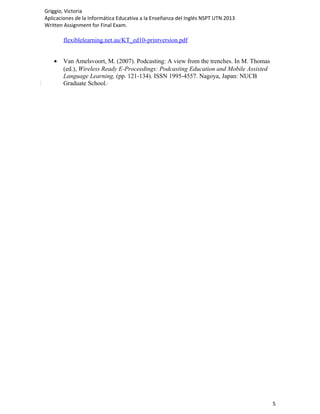 Griggio, Victoria
Aplicaciones de la Informática Educativa a la Enseñanza del Inglés NSPT UTN 2013
Written Assignment for Final Exam.

       flexiblelearning.net.au/KT_ed10-printversion.pdf


   •   Van Amelsvoort, M. (2007). Podcasting: A view from the trenches. In M. Thomas
       (ed.), Wireless Ready E-Proceedings: Podcasting Education and Mobile Assisted
       Language Learning, (pp. 121-134). ISSN 1995-4557. Nagoya, Japan: NUCB
       Graduate School.




                                                                                       5
 