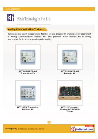 Analog Communication Trainers:
Banking on our latest infrastructure facility, we are engaged in offering a wide assortment
of Analog Communication Trainers Kit. This premium make Trainers Kit is widely
appreciated for its accuracy and superior quality




            ACT-08-DSB SSB AM                             ACT-09-DSB SSB AM
             Transmitter Kit                                 Receiver Kit




          ACT-10-FM Transmitter                          ACT-11-Frequency
               Receiver Kit                             Division MUX-DE-MUX-
                                                                Trainer
 