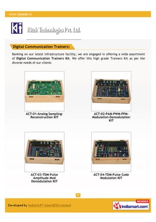 Digital Communication Trainers:
Banking on our latest infrastructure facility, we are engaged in offering a wide assortment
of Digital Communication Trainers Kit. We offer this high grade Trainers Kit as per the
diverse needs of our clients




         ACT-01-Analog Sampling-                       ACT-02-PAM-PWM-PPM-
           Reconstruction KIT                         Modulation-Demodulation
                                                                KIT




            ACT-03-TDM-Pulse                           ACT-04-TDM-Pulse Code
             Amplitude Mod                                 Modulation KIT
            Demodulation KIT
 
