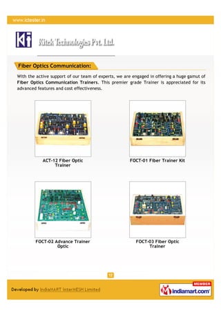 Fiber Optics Communication:
With the active support of our team of experts, we are engaged in offering a huge gamut of
Fiber Optics Communication Trainers. This premier grade Trainer is appreciated for its
advanced features and cost effectiveness.




            ACT-12 Fiber Optic                       FOCT-01 Fiber Trainer Kit
                 Trainer




        FOCT-02 Advance Trainer                         FOCT-03 Fiber Optic
                 Optic                                       Trainer
 
