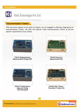 Instrumentation Trainer:
With the active support of our team of experts, we are engaged in offering a huge gamut of
Instrumentation Trainer. We offer this superior make Instrumentation Trainer as per the
specific requirements of our clients.




           ITK-01 Displacement                            ITK-02 Pressure
         Measurement Using LVDT                           Measurement Kit




           ITK-04 Temperature                            ITK-06 LDR / Photo -
              Measure Using                             Transistor Trainer Kit
              Thermocouple
 