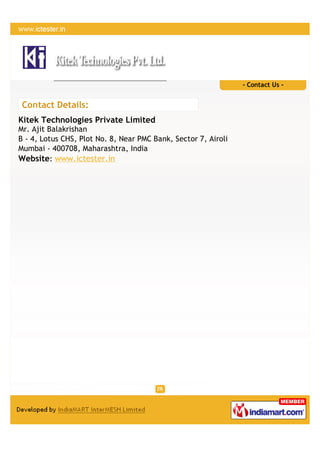 - Contact Us -


 Contact Details:
Kitek Technologies Private Limited
Mr. Ajit Balakrishan
B - 4, Lotus CHS, Plot No. 8, Near PMC Bank, Sector 7, Airoli
Mumbai - 400708, Maharashtra, India
Website: www.ictester.in
 