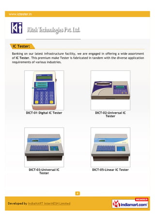 IC Tester:
Banking on our latest infrastructure facility, we are engaged in offering a wide assortment
of IC Tester. This premium make Tester is fabricated in tandem with the diverse application
requirements of various industries.




         DICT-01 Digital IC Tester                       DICT-02-Universal IC
                                                               Tester




           DICT-03-Universal IC                        DICT-05-Linear IC Tester
                 Tester
 
