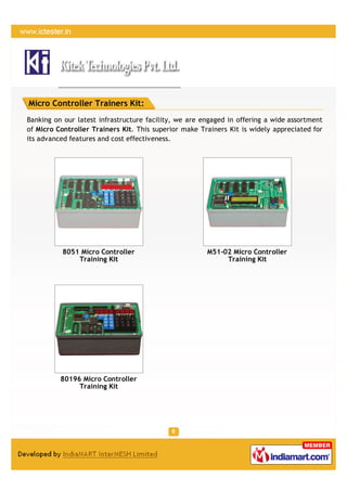 Micro Controller Trainers Kit:
Banking on our latest infrastructure facility, we are engaged in offering a wide assortment
of Micro Controller Trainers Kit. This superior make Trainers Kit is widely appreciated for
its advanced features and cost effectiveness.




          8051 Micro Controller                        M51-02 Micro Controller
              Training Kit                                  Training Kit




          80196 Micro Controller
               Training Kit
 