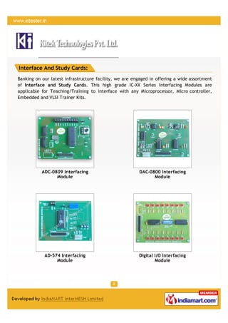 Interface And Study Cards:
Banking on our latest infrastructure facility, we are engaged in offering a wide assortment
of Interface and Study Cards. This high grade IC-XX Series Interfacing Modules are
applicable for Teaching/Training to interface with any Microprocessor, Micro controller,
Embedded and VLSI Trainer Kits.




           ADC-0809 Interfacing                         DAC-0800 Interfacing
                 Module                                       Module




            AD-574 Interfacing                          Digital I/O Interfacing
                 Module                                         Module
 