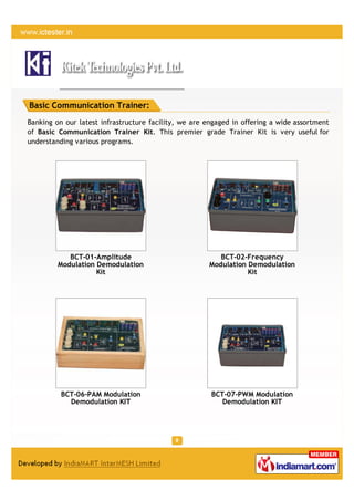 Basic Communication Trainer:
Banking on our latest infrastructure facility, we are engaged in offering a wide assortment
of Basic Communication Trainer Kit. This premier grade Trainer Kit is very useful for
understanding various programs.




            BCT-01-Amplitude                             BCT-02-Frequency
         Modulation Demodulation                      Modulation Demodulation
                    Kit                                          Kit




          BCT-06-PAM Modulation                        BCT-07-PWM Modulation
            Demodulation KIT                              Demodulation KIT
 