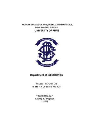MODERN COLLEGE OF ARTS, SCIENCE AND COMMERCE,
SHIVAJINAGAR, PUNE 05.
UNIVERSITY OF PUNE
Department of ELECTRONICS
PROJECT REPORT ON
IC TESTER OF 555 & 741 IC’S
~ Submitted By ~
Akshay P. Bhagwat
(22297)
 