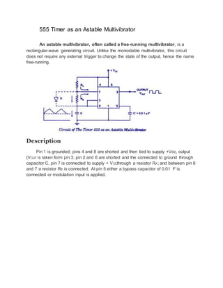 555 Timer as an Astable Multivibrator
An astable multivibrator, often called a free-running multivibrator, is a
rectangular-wave generating circuit. Unlike the monostable multivibrator, this circuit
does not require any external trigger to change the state of the output, hence the name
free-running.
Description
Pin 1 is grounded; pins 4 and 8 are shorted and then tied to supply +Vcc, output
(VOUT is taken form pin 3; pin 2 and 6 are shorted and the connected to ground through
capacitor C, pin 7 is connected to supply + VCCthrough a resistor RA; and between pin 6
and 7 a resistor RB is connected. At pin 5 either a bypass capacitor of 0.01 F is
connected or modulation input is applied.
 