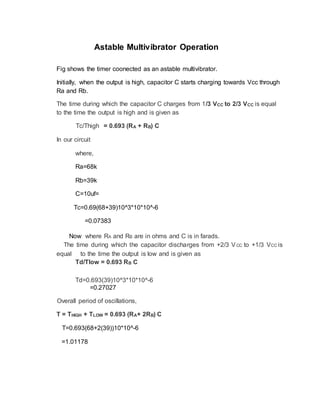 Astable Multivibrator Operation
Fig shows the timer coonected as an astable multivibrator.
Initially, when the output is high, capacitor C starts charging towards Vcc through
Ra and Rb.
The time during which the capacitor C charges from 1/3 VCC to 2/3 VCC is equal
to the time the output is high and is given as
Tc/Thigh = 0.693 (RA + RB) C
In our circuit
where,
Ra=68k
Rb=39k
C=10uf=
Tc=0.69(68+39)10^3*10*10^-6
=0.07383
Now where RA and RB are in ohms and C is in farads.
The time during which the capacitor discharges from +2/3 VCC to +1/3 VCC is
equal to the time the output is low and is given as
Td/Tlow = 0.693 RB C
Td=0.693(39)10^3*10*10^-6
=0.27027
Overall period of oscillations,
T = THIGH + TLOW = 0.693 (RA+ 2RB) C
T=0.693(68+2(39))10*10^-6
=1.01178
 