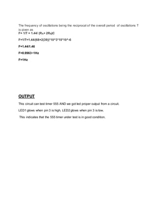 The frequency of oscillations being the reciprocal of the overall period of oscillations T
is given as
F= 1/T = 1.44/ (RA+ 2RB)C
F=1/T=1.44/(68+2(39))*10^3*10*10^-6
F=1.44/1.46
F=0.9963~1Hz
F=1Hz
OUTPUT
This circuit can test timer 555 AND we got led proper output from a circuit.
LED1 glows when pin 3 is high, LED2 glows when pin 3 is low.
This indicates that the 555 timer under test is in good condition.
 