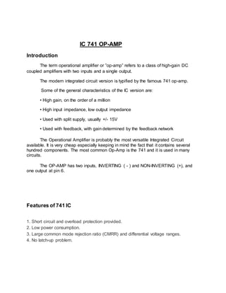 IC 741 OP-AMP
Introduction
The term operational amplifier or ”op-amp” refers to a class of high-gain DC
coupled amplifiers with two inputs and a single output.
The modern integrated circuit version is typified by the famous 741 op-amp.
Some of the general characteristics of the IC version are:
• High gain, on the order of a million
• High input impedance, low output impedance
• Used with split supply, usually +/- 15V
• Used with feedback, with gain determined by the feedback network
The Operational Amplifier is probably the most versatile Integrated Circuit
available. It is very cheap especially keeping in mind the fact that it contains several
hundred components. The most common Op-Amp is the 741 and it is used in many
circuits.
The OP-AMP has two inputs, INVERTING ( - ) and NON-INVERTING (+), and
one output at pin 6.
Features of 741 IC
1. Short circuit and overload protection provided.
2. Low power consumption.
3. Large common mode rejection ratio (CMRR) and differential voltage ranges.
4. No latch-up problem.
 