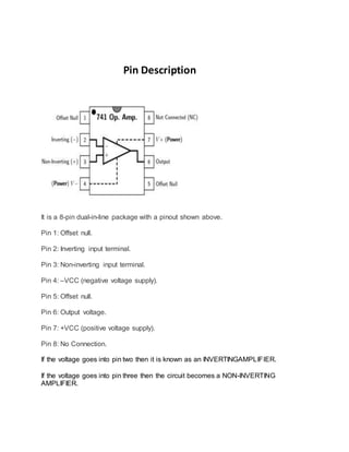 Pin Description
It is a 8-pin dual-in-line package with a pinout shown above.
Pin 1: Offset null.
Pin 2: Inverting input terminal.
Pin 3: Non-inverting input terminal.
Pin 4: –VCC (negative voltage supply).
Pin 5: Offset null.
Pin 6: Output voltage.
Pin 7: +VCC (positive voltage supply).
Pin 8: No Connection.
If the voltage goes into pin two then it is known as an INVERTINGAMPLIFIER.
If the voltage goes into pin three then the circuit becomes a NON-INVERTING
AMPLIFIER.
 