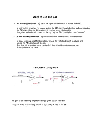 Ways to use The 741
1. An inverting amplifier. Leg two is the input and the output is always reversed.
In an inverting amplifier the voltage enters the 741 chip through leg two and comes out of
the 741 chip at leg six. If the polarity is positive going into the chip,
it negative by the time it comes out through leg six. The polarity has been ‘inverted’.
2. A non-inverting amplifier. Leg three is the input and the output is not reversed.
In a non-inverting amplifier the voltage enters the 741 chip through leg three and
leaves the 741 chip through leg six.
This time if it is positive going into the 741 then it is still positive coming out.
Polarity remains the same.
Theoreticalbackground
The gain of the inverting amplifier is simply given by A = − Rf/ R 1
The gain of the non-inverting amplifier is given by A = R1 + Rf/ R1
 