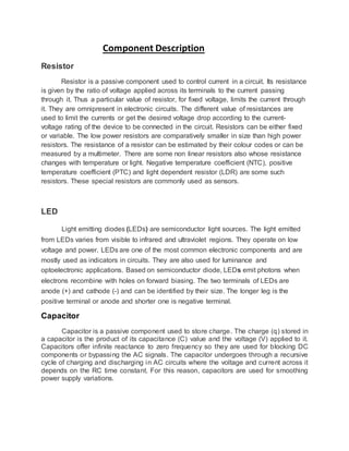 Component Description
Resistor
Resistor is a passive component used to control current in a circuit. Its resistance
is given by the ratio of voltage applied across its terminals to the current passing
through it. Thus a particular value of resistor, for fixed voltage, limits the current through
it. They are omnipresent in electronic circuits. The different value of resistances are
used to limit the currents or get the desired voltage drop according to the current-
voltage rating of the device to be connected in the circuit. Resistors can be either fixed
or variable. The low power resistors are comparatively smaller in size than high power
resistors. The resistance of a resistor can be estimated by their colour codes or can be
measured by a multimeter. There are some non linear resistors also whose resistance
changes with temperature or light. Negative temperature coefficient (NTC), positive
temperature coefficient (PTC) and light dependent resistor (LDR) are some such
resistors. These special resistors are commonly used as sensors.
LED
Light emitting diodes (LEDs) are semiconductor light sources. The light emitted
from LEDs varies from visible to infrared and ultraviolet regions. They operate on low
voltage and power. LEDs are one of the most common electronic components and are
mostly used as indicators in circuits. They are also used for luminance and
optoelectronic applications. Based on semiconductor diode, LEDs emit photons when
electrons recombine with holes on forward biasing. The two terminals of LEDs are
anode (+) and cathode (-) and can be identified by their size. The longer leg is the
positive terminal or anode and shorter one is negative terminal.
Capacitor
Capacitor is a passive component used to store charge. The charge (q) stored in
a capacitor is the product of its capacitance (C) value and the voltage (V) applied to it.
Capacitors offer infinite reactance to zero frequency so they are used for blocking DC
components or bypassing the AC signals. The capacitor undergoes through a recursive
cycle of charging and discharging in AC circuits where the voltage and current across it
depends on the RC time constant. For this reason, capacitors are used for smoothing
power supply variations.
 