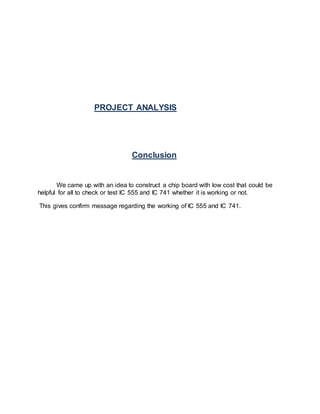 PROJECT ANALYSIS
Conclusion
We came up with an idea to construct a chip board with low cost that could be
helpful for all to check or test IC 555 and IC 741 whether it is working or not.
This gives confirm message regarding the working of IC 555 and IC 741.
 
