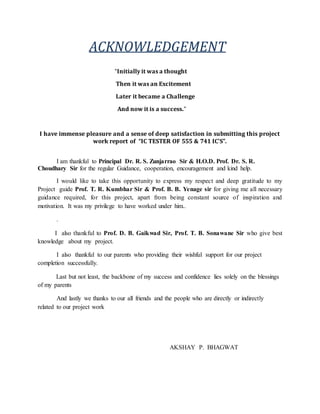 ACKNOWLEDGEMENT
“Initially it was a thought
Then it was an Excitement
Later it became a Challenge
And now it is a success.”
I have immense pleasure and a sense of deep satisfaction in submitting this project
work report of “IC TESTER OF 555 & 741 IC’S”.
I am thankful to Principal Dr. R. S. Zunjarrao Sir & H.O.D. Prof. Dr. S. R.
Choudhary Sir for the regular Guidance, cooperation, encouragement and kind help.
I would like to take this opportunity to express my respect and deep gratitude to my
Project guide Prof. T. R. Kumbhar Sir & Prof. B. B. Yenage sir for giving me all necessary
guidance required, for this project, apart from being constant source of inspiration and
motivation. It was my privilege to have worked under him..
.
I also thankful to Prof. D. B. Gaikwad Sir, Prof. T. B. Sonawane Sir who give best
knowledge about my project.
I also thankful to our parents who providing their wishful support for our project
completion successfully.
Last but not least, the backbone of my success and confidence lies solely on the blessings
of my parents
And lastly we thanks to our all friends and the people who are directly or indirectly
related to our project work
AKSHAY P. BHAGWAT
 