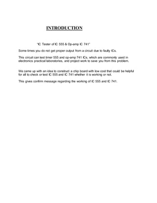 INTRODUCTION
“IC Tester of IC 555 & Op-amp IC 741”
Some times you do not get proper output from a circuit due to faulty ICs.
This circuit can test timer 555 and op-amp 741 ICs, which are commonly used in
electronics practical laboratories, and project work to save you from this problem.
We came up with an idea to construct a chip board with low cost that could be helpful
for all to check or test IC 555 and IC 741 whether it is working or not.
This gives confirm message regarding the working of IC 555 and IC 741.
 