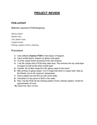 PROJECT REVIEW
PCB LAYOUT
Materials required in PCB Designing:
Glossy paper
Electric Iron.
Two plastic trays
Copper board
Etching solution (Ferric chloride).
Procedure
1. I use software Express PCB for draw layout of diagram.
2. I have printed layout diagram on glossy side paper.
3. I Cut the copper board according to the size of layout
4. I rub the copper side of PCB using steel wool. This removes the top oxide layer
of copper as well as the photo resists layer.
5. I transfer the printed image from the glossy paper to the board
6. After printing on glossy paper I iron it image side down to copper side. Heat up
the Electric iron to the maximum temperature.
7. I took a plastic box and fill it up with some water.
8. I dissolved 2-3 tea spoon of fecl3 in the water.
9. Then I dip the PCB into the Etching solution (Ferric chloride solution, Fecl3) for
approximately 30 mins.
10.I dried it for next 10 mins.
 