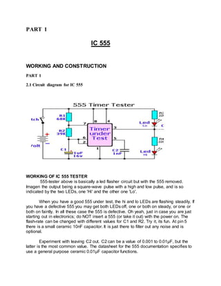 PART 1
IC 555
WORKING AND CONSTRUCTION
PART 1
2.1 Circuit diagram for IC 555
WORKING OF IC 555 TESTER
555-tester above is basically a led flasher circuit but with the 555 removed.
Imagen the output being a square-wave pulse with a high and low pulse, and is so
indicated by the two LEDs, one 'Hi' and the other one 'Lo'.
When you have a good 555 under test, the hi and lo LEDs are flashing steadily. If
you have a defective 555 you may get both LEDs off, one or both on steady, or one or
both on faintly. In all these case the 555 is defective. Oh yeah, just in case you are just
starting out in electronics; do NOT insert a 555 (or take it out) with the power on. The
flash-rate can be changed with different values for C1 and R2. Try it, its fun. At pin 5
there is a small ceramic 10nF capacitor. It is just there to filter out any noise and is
optional.
Experiment with leaving C2 out. C2 can be a value of 0.001 to 0.01μF, but the
latter is the most common value. The datasheet for the 555 documentation specifies to
use a general purpose ceramic 0.01μF capacitor functions.
 