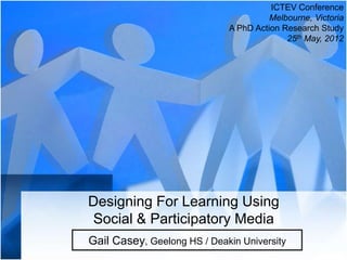 ICTEV Conference
                                       Melbourne, Victoria
                             A PhD Action Research Study
                                           25th May, 2012




Designing For Learning Using
Social & Participatory Media
Gail Casey, Geelong HS / Deakin University
 